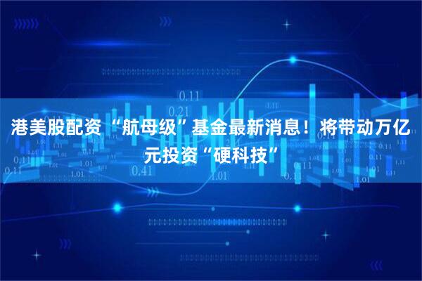 港美股配资 “航母级”基金最新消息！将带动万亿元投资“硬科技”