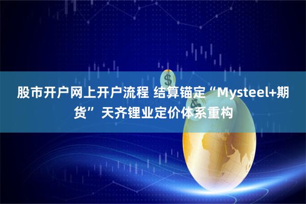 股市开户网上开户流程 结算锚定“Mysteel+期货” 天齐锂业定价体系重构