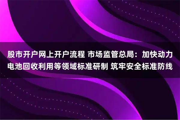 股市开户网上开户流程 市场监管总局：加快动力电池回收利用等领域标准研制 筑牢安全标准防线