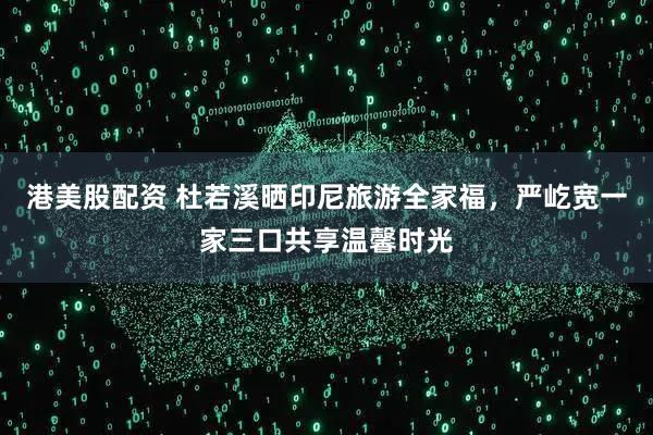 港美股配资 杜若溪晒印尼旅游全家福，严屹宽一家三口共享温馨时光