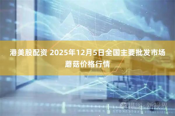 港美股配资 2025年12月5日全国主要批发市场蘑菇价格行情