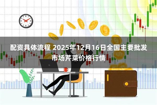 配资具体流程 2025年12月16日全国主要批发市场芹菜价格行情