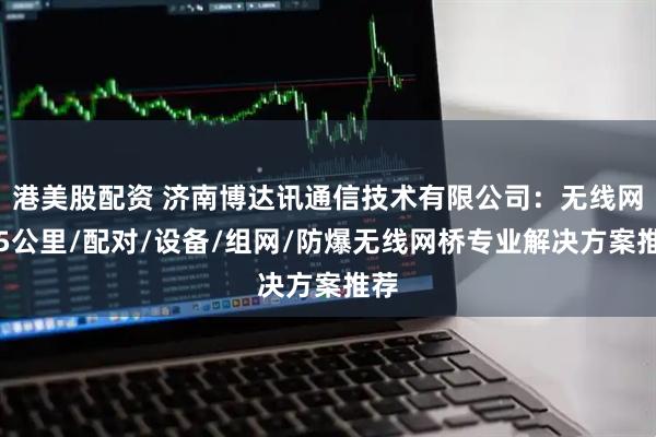 港美股配资 济南博达讯通信技术有限公司：无线网桥5公里/配对/设备/组网/防爆无线网桥专业解决方案推荐