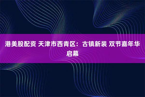 港美股配资 天津市西青区：古镇新装 双节嘉年华启幕