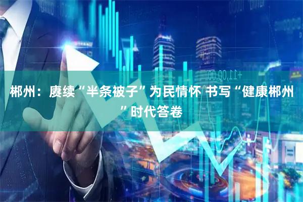 郴州：赓续“半条被子”为民情怀 书写“健康郴州”时代答卷