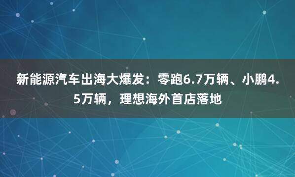 新能源汽车出海大爆发：零跑6.7万辆、小鹏4.5万辆，理想海外首店落地