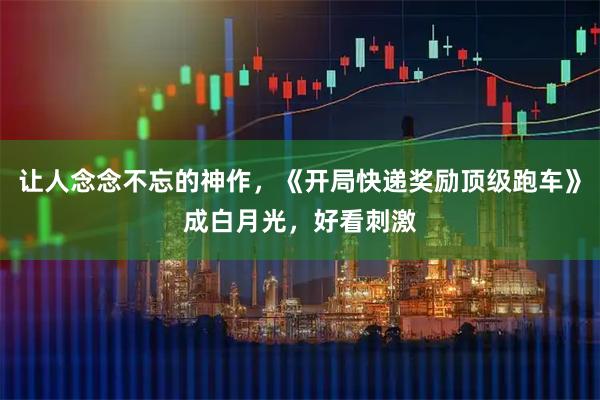 让人念念不忘的神作，《开局快递奖励顶级跑车》成白月光，好看刺激