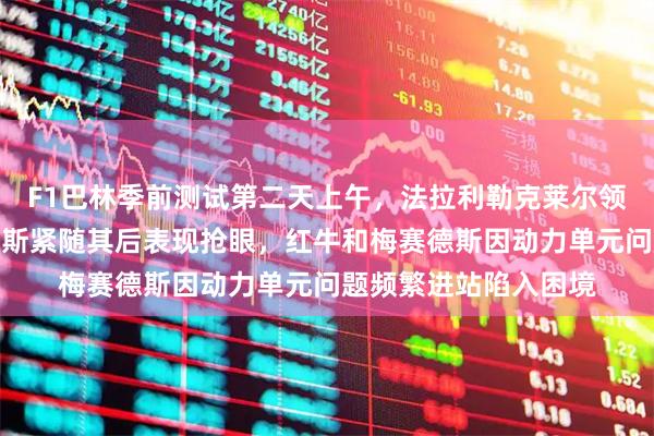 F1巴林季前测试第二天上午，法拉利勒克莱尔领跑创最佳圈速，诺里斯紧随其后表现抢眼，红牛和梅赛德斯因动力单元问题频繁进站陷入困境