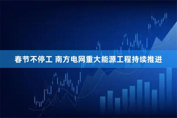 春节不停工 南方电网重大能源工程持续推进