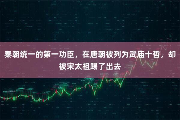 秦朝统一的第一功臣,在唐朝被列为武庙十哲,却被宋太祖踢了出去