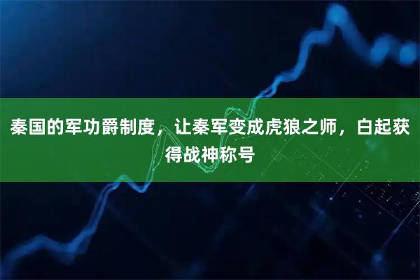 秦国的军功爵制度,让秦军变成虎狼之师,白起获得战神称号