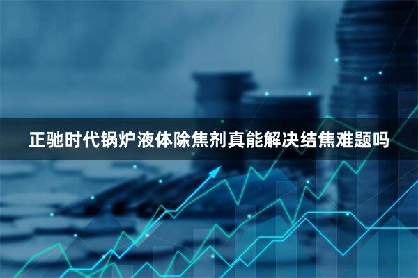 正驰时代锅炉液体除焦剂真能解决结焦难题吗